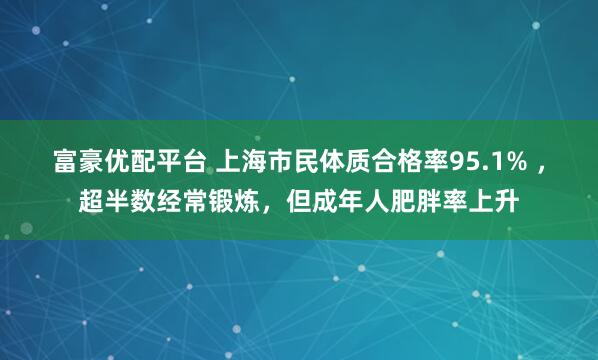富豪优配平台 上海市民体质合格率95.1% ，超半数经常锻炼，但成年人肥胖率上升