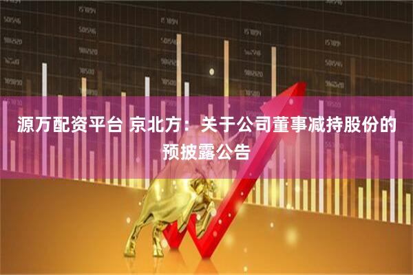 源万配资平台 京北方：关于公司董事减持股份的预披露公告