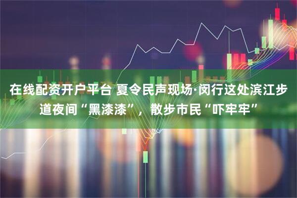在线配资开户平台 夏令民声现场·闵行这处滨江步道夜间“黑漆漆”，散步市民“吓牢牢”
