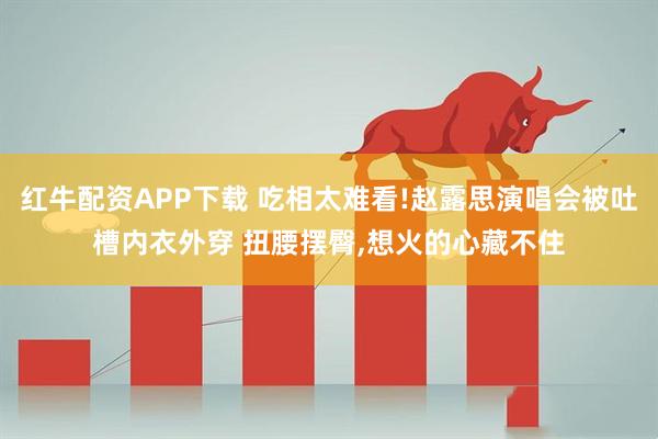 红牛配资APP下载 吃相太难看!赵露思演唱会被吐槽内衣外穿 扭腰摆臀,想火的心藏不住