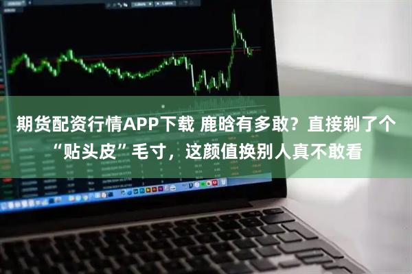 期货配资行情APP下载 鹿晗有多敢？直接剃了个“贴头皮”毛寸，这颜值换别人真不敢看