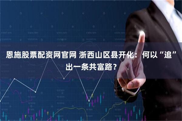 恩施股票配资网官网 浙西山区县开化：何以“追”出一条共富路？