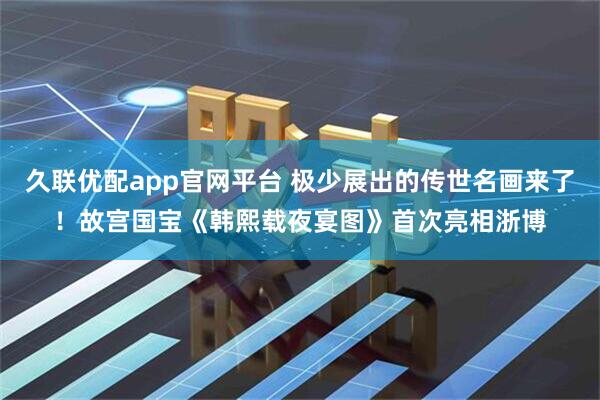 久联优配app官网平台 极少展出的传世名画来了！故宫国宝《韩熙载夜宴图》首次亮相浙博